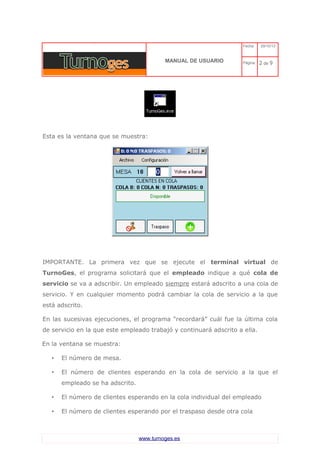 C 
MANUAL DE USUARIO 
Fecha: 29/10/13 
Página: 2 de 9 
Esta es la ventana que se muestra: 
IMPORTANTE. La primera vez que se ejecute el terminal virtual de TurnoGes, el programa solicitará que el empleado indique a qué cola de servicio se va a adscribir. Un empleado siempre estará adscrito a una cola de servicio. Y en cualquier momento podrá cambiar la cola de servicio a la que está adscrito. 
En las sucesivas ejecuciones, el programa “recordará” cuál fue la última cola de servicio en la que este empleado trabajó y continuará adscrito a ella. 
En la ventana se muestra: 
•El número de mesa. 
•El número de clientes esperando en la cola de servicio a la que el empleado se ha adscrito. 
•El número de clientes esperando en la cola individual del empleado 
•El número de clientes esperando por el traspaso desde otra cola 
www.turnoges.es 
 