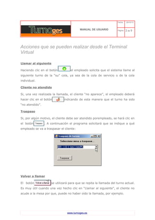 C 
MANUAL DE USUARIO 
Fecha: 29/10/13 
Página: 2 de 9 
Acciones que se pueden realizar desde el Terminal Virtual 
Llamar al siguiente 
Haciendo clic en el botón el empleado solicita que el sistema llame al siguiente turno de la “su” cola, ya sea de la cola de servicio o de la cola individual. 
Cliente no atendido 
Si, una vez realizada la llamada, el cliente “no aparece”, el empleado deberá hacer clic en el botón indicando de esta manera que el turno ha sido “no atendido”. 
Traspaso 
Si, por algún motivo, el cliente debe ser atendido porempleado, se hará clic en el botón . A continuación el programa solicitará que se indique a qué empleado se va a traspasar el cliente: 
Volver a llamar 
El botón se utilizará para que se repita la llamada del turno actual. Es muy útil cuando una vez hecho clic en “Llamar al siguiente”, el cliente no acude a la mesa por que, puede no haber oído la llamada, por ejemplo. 
www.turnoges.es 
 