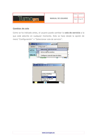 C 
MANUAL DE USUARIO 
Fecha: 29/10/13 
Página: 2 de 9 
Cambiar de cola 
Como se ha indicado antes, el usuario puede camibar la cola de servicio a la que está adscrito en cualquier momento. Esto se hace desde la opción de menú “Configuración” “Seleccionar cola de servicio”: → 
www.turnoges.es 
