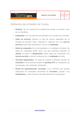 C 
MANUAL DE USUARIO 
Fecha: 29/10/13 
Página: 2 de 9 
Elementos de la Gestión de Turnos 
•Clientes. Son los clientes de la entidad que acuden a la oficina y han de ser atendidos. 
•Empleados. Son las personas que atienden a los clientes de la entidad. 
•Colas de servicio. Definen un tipo de servicio designado por la entidad, por ejemplo “caja”, “prestamos”, “seguros”, etc. Una cola de servicio puede estar atendida por más de un empleado. 
•Colas de empleado. Es la cola asignada a un empleado individual. No todos los empleados deben tener una cola individual asignada. El cliente, al acudir al dispensador, podrá optar por seleccionar una cola de servicio o solicitar la atención de un empleado concreto. 
•Terminal dispensador. Es donde se ejecuta el software servidor de TurnoGes. A él se conecta también la pantalla TFT de visualización de las llamadas y los contenidos multimedia. 
•Portal de administración TurnoGes. Es el interface que permite adminsitrar los contenidos multimedia de TurnoGes, acceder a las estadísticas, y otras funciones de administración de la aplicación. 
www.turnoges.es 
 