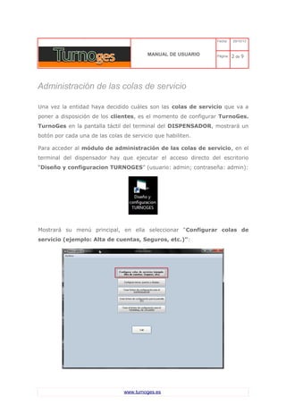 C 
MANUAL DE USUARIO 
Fecha: 29/10/13 
Página: 2 de 9 
Administración de las colas de servicio 
Una vez la entidad haya decidido cuáles son las colas de servicio que va a poner a disposición de los clientes, es el momento de configurar TurnoGes. TurnoGes en la pantalla táctil del terminal del DISPENSADOR, mostrará un botón por cada una de las colas de servicio que habiliten. 
Para acceder al módulo de administración de las colas de servicio, en el terminal del dispensador hay que ejecutar el acceso directo del escritorio “Diseño y configuracion TURNOGES” (usuario: admin; contraseña: admin): 
Mostrará su menú principal, en ella seleccionar “Configurar colas de servicio (ejemplo: Alta de cuentas, Seguros, etc.)”: 
www.turnoges.es 
 