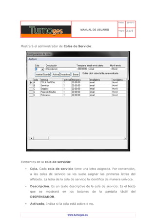 C 
MANUAL DE USUARIO 
Fecha: 29/10/13 
Página: 2 de 9 
Mostrará el administrador de Colas de Servicio: 
Elementos de la cola de servicio: 
•Cola. Cada cola de servicio tiene una letra asignada. Por convención, a las colas de servicio se les suele asignar las primeras letras del alfabeto. La letra de la cola de servicio la identifica de manera unívoca. 
•Descripción. Es un texto descriptivo de la cola de servicio. Es el texto que se mostrará en los botones de la pantalla táctil del DISPENSADOR. 
•Activado. Indica si la cola está activa o no. 
www.turnoges.es 
 