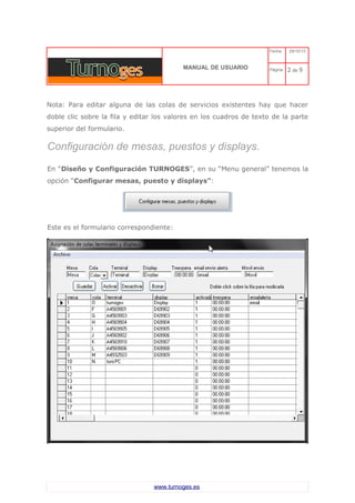 C 
MANUAL DE USUARIO 
Fecha: 29/10/13 
Página: 2 de 9 
Nota: Para editar alguna de las colas de servicios existentes hay que hacer doble clic sobre la fila y editar los valores en los cuadros de texto de la parte superior del formulario. 
Configuración de mesas, puestos y displays. 
En “Diseño y Configuración TURNOGES”, en su “Menu general” tenemos la opción “Configurar mesas, puesto y displays”: 
Este es el formulario correspondiente: 
www.turnoges.es 
 