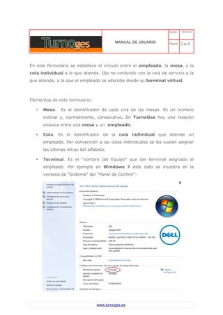 C 
MANUAL DE USUARIO 
Fecha: 29/10/13 
Página: 2 de 9 
En este formulario se establece el vínculo entre el empleado, la mesa, y la cola individual a la que atiende. Ojo no confundir con la cola de servicio a la que atiende, a la que el empleado se adscribe desde su terminal virtual. 
Elementos de este formulario: 
•Mesa. Es el identificador de cada una de las mesas. Es un número ordinal y, normalmente, consecutivo. En TurnoGes hay una relación unívoca entre una mesa y un empleado. 
•Cola. Es el identificador de la cola individual que atiende un empleado. Por convención a las colas individuales se les suelen asignar las últimas letras del alfabeto. 
•Terminal. Es el “nombre del Equipo” que del terminal asignado al empleado. Por ejemplo en Windows 7 este dato se muestra en la ventana de “Sistema” del “Panel de Control”: www.turnoges.es 
 