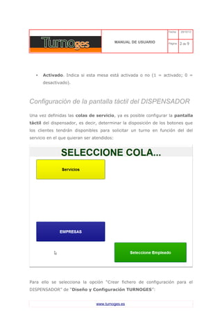 C 
MANUAL DE USUARIO 
Fecha: 29/10/13 
Página: 2 de 9 
•Activado. Indica si esta mesa está activada o no (1 = activado; 0 = desactivado). 
Configuración de la pantalla táctil del DISPENSADOR 
Una vez definidas las colas de servicio, ya es posible configurar la pantalla táctil del dispensador, es decir, determinar la disposición de los botones que los clientes tendrán disponibles para solicitar un turno en función del del servicio en el que quieran ser atendidos: 
Para ello se selecciona la opción “Crear fichero de configuración para el DISPENSADOR” de “Diseño y Configuración TURNOGES”: 
www.turnoges.es 
 