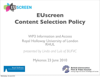 EUscreen
                      Content Selection Policy

                             WP3 Information and Access
                          Royal Holloway University of London
                                        RHUL
                          presented by Linda and Luís of BUFVC

                                Mykonos 23 June 2010



Wednesday, 23 June 2010
 