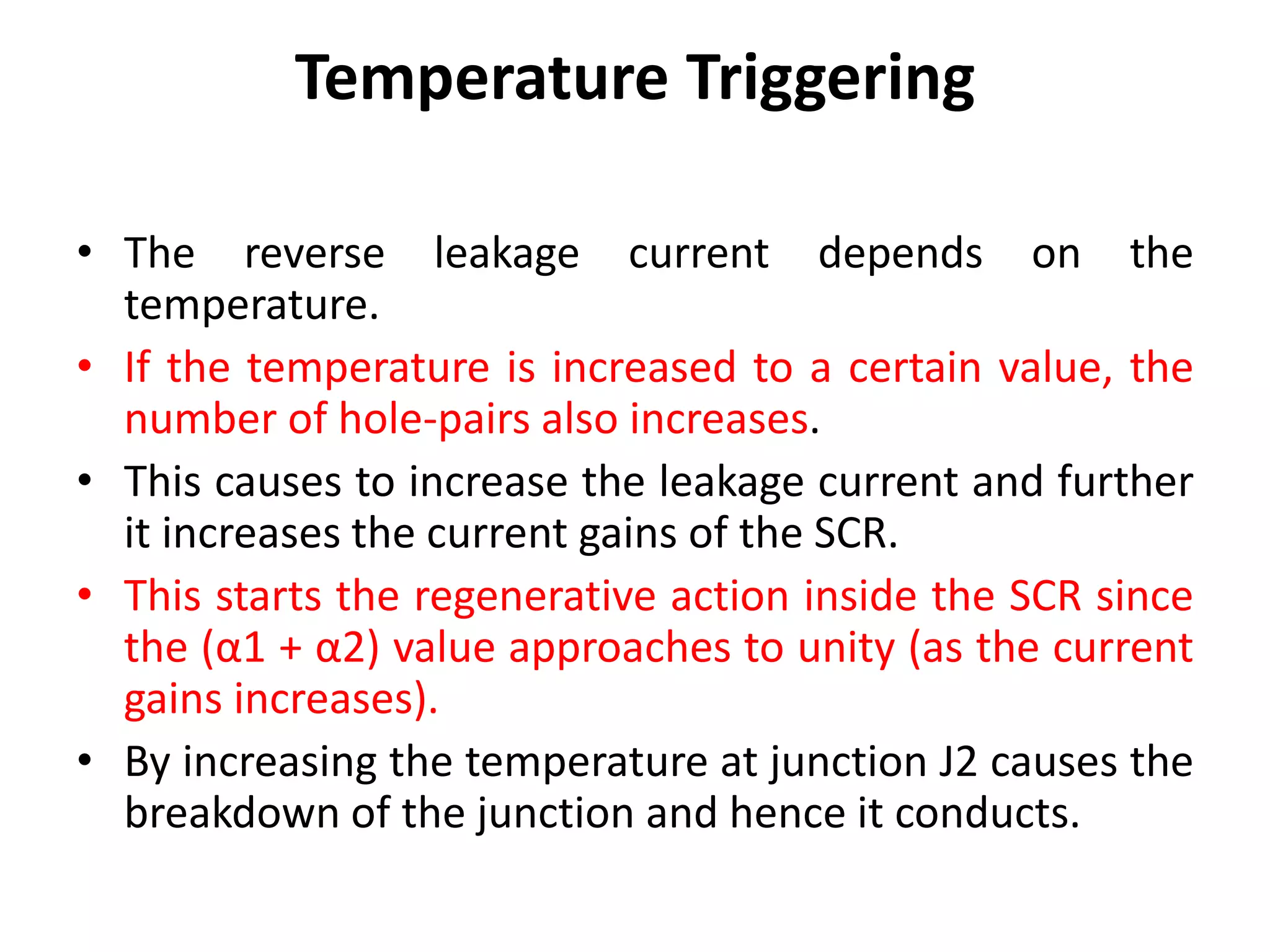 Temperature Triggering
• The reverse leakage current depends on the
temperature.
• If the temperature is increased to a certain value, the
number of hole-pairs also increases.
• This causes to increase the leakage current and further
it increases the current gains of the SCR.
• This starts the regenerative action inside the SCR since
the (α1 + α2) value approaches to unity (as the current
gains increases).
• By increasing the temperature at junction J2 causes the
breakdown of the junction and hence it conducts.
 
