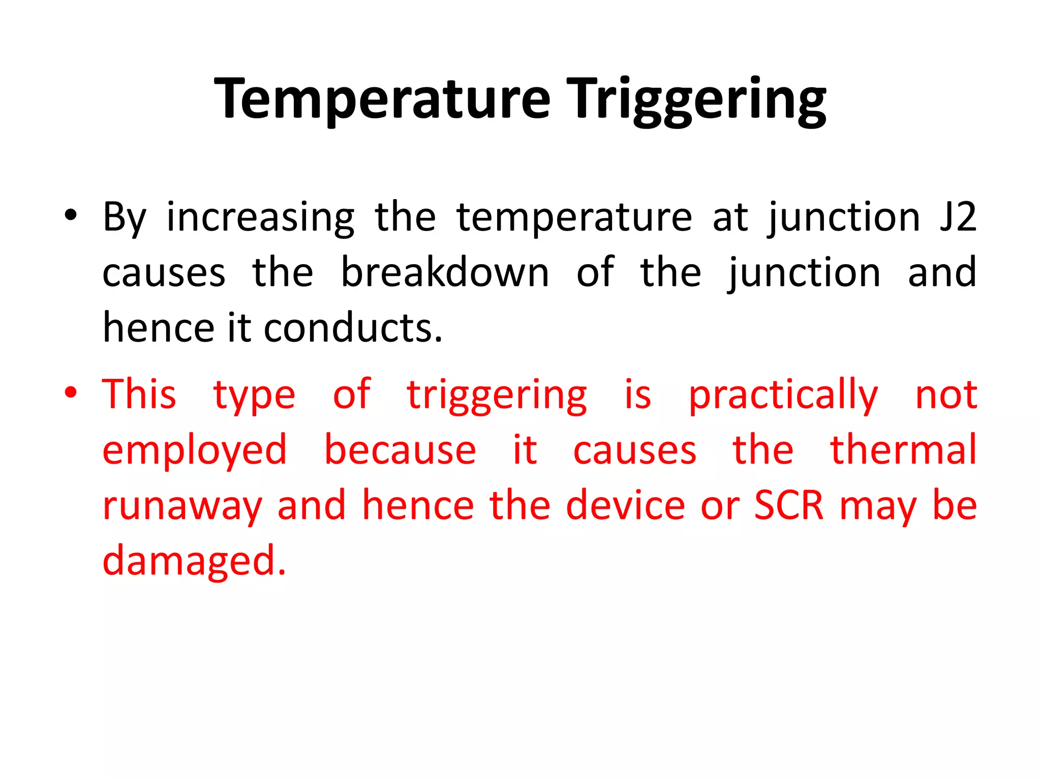 Temperature Triggering
• By increasing the temperature at junction J2
causes the breakdown of the junction and
hence it conducts.
• This type of triggering is practically not
employed because it causes the thermal
runaway and hence the device or SCR may be
damaged.
 