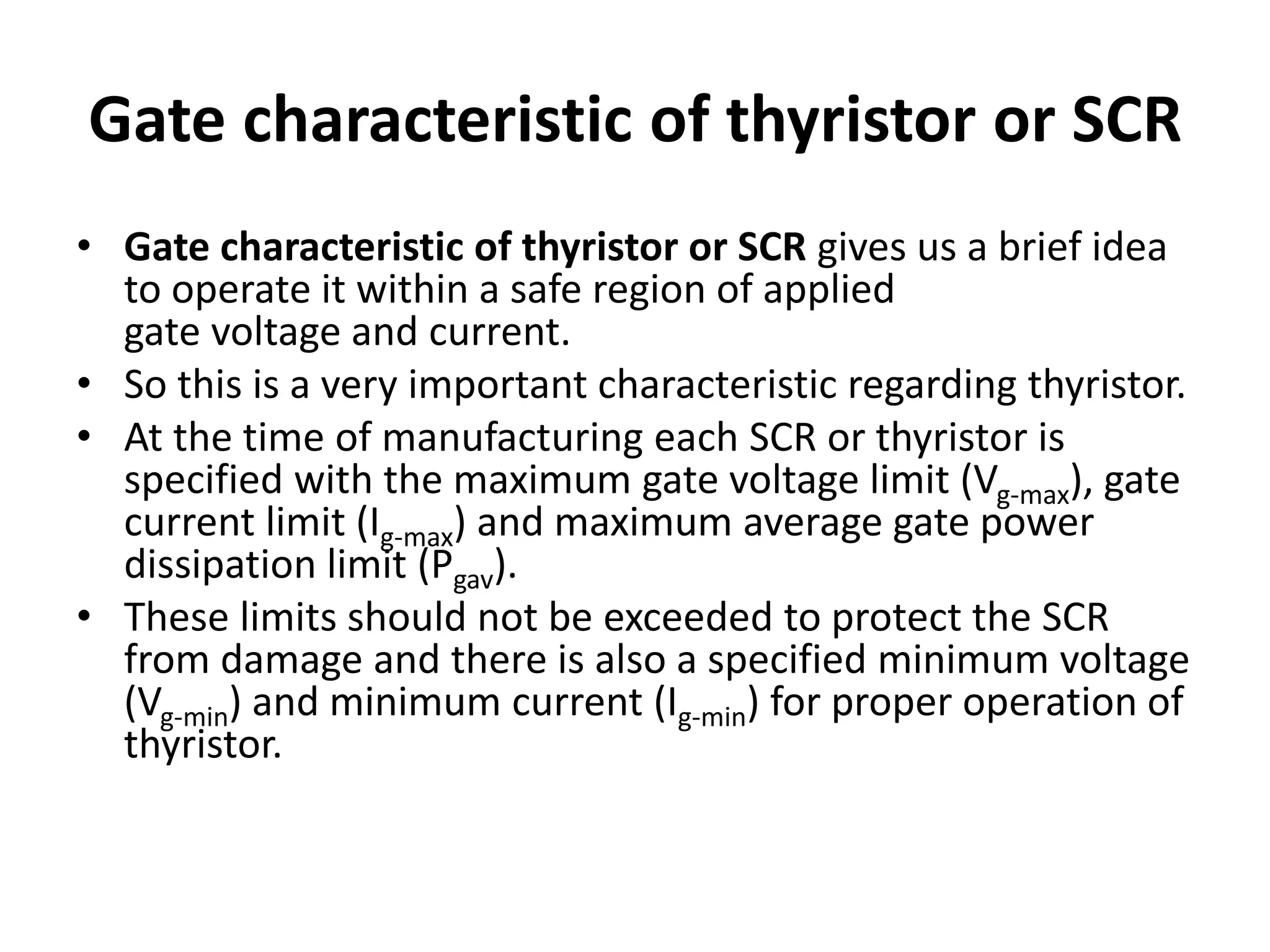 Gate characteristic of thyristor or SCR
• Gate characteristic of thyristor or SCR gives us a brief idea
to operate it within a safe region of applied
gate voltage and current.
• So this is a very important characteristic regarding thyristor.
• At the time of manufacturing each SCR or thyristor is
specified with the maximum gate voltage limit (Vg-max), gate
current limit (Ig-max) and maximum average gate power
dissipation limit (Pgav).
• These limits should not be exceeded to protect the SCR
from damage and there is also a specified minimum voltage
(Vg-min) and minimum current (Ig-min) for proper operation of
thyristor.
 