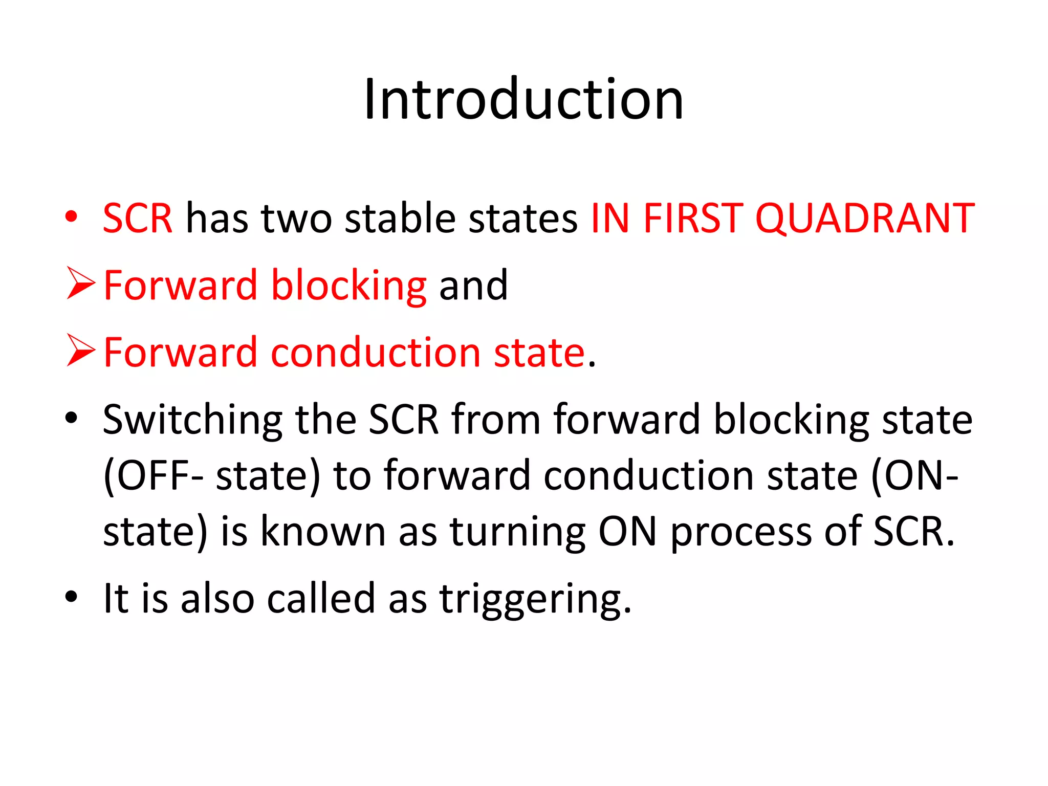 Introduction
• SCR has two stable states IN FIRST QUADRANT
Forward blocking and
Forward conduction state.
• Switching the SCR from forward blocking state
(OFF- state) to forward conduction state (ON-
state) is known as turning ON process of SCR.
• It is also called as triggering.
 