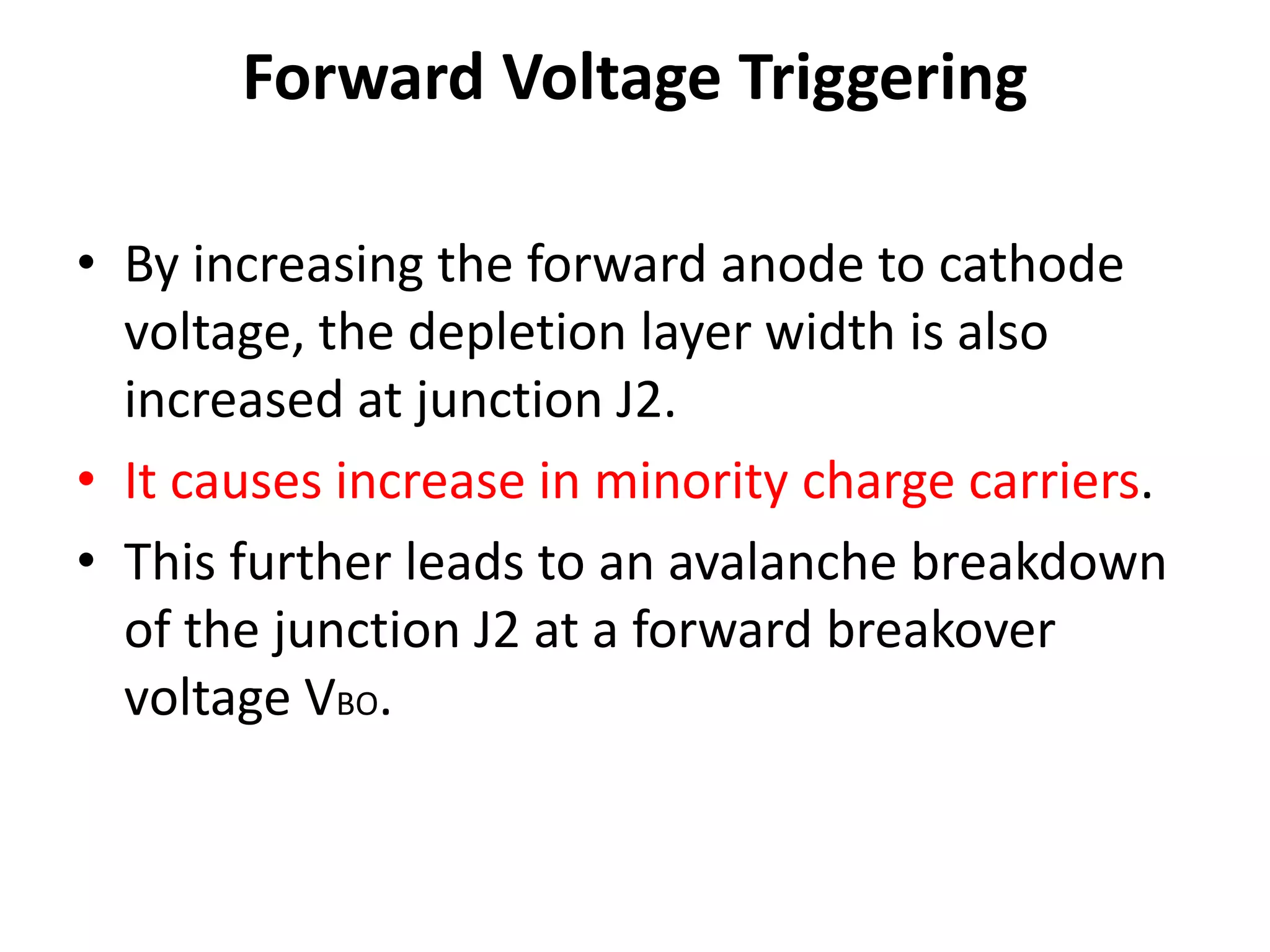 Forward Voltage Triggering
• By increasing the forward anode to cathode
voltage, the depletion layer width is also
increased at junction J2.
• It causes increase in minority charge carriers.
• This further leads to an avalanche breakdown
of the junction J2 at a forward breakover
voltage VBO.
 