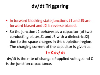 dv/dt Triggering
• In forward blocking state junctions J1 and J3 are
forward biased and J2 is reverse biased.
• So the junction J2 behaves as a capacitor (of two
conducting plates J1 and J3 with a dielectric J2)
due to the space charges in the depletion region.
The charging current of the capacitor is given as
I = C dv/ dt
dv/dt is the rate of change of applied voltage and C
is the junction capacitance.
 