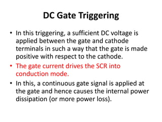 DC Gate Triggering
• In this triggering, a sufficient DC voltage is
applied between the gate and cathode
terminals in such a way that the gate is made
positive with respect to the cathode.
• The gate current drives the SCR into
conduction mode.
• In this, a continuous gate signal is applied at
the gate and hence causes the internal power
dissipation (or more power loss).
 