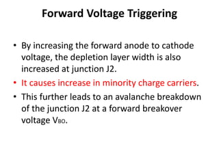 Forward Voltage Triggering
• By increasing the forward anode to cathode
voltage, the depletion layer width is also
increased at junction J2.
• It causes increase in minority charge carriers.
• This further leads to an avalanche breakdown
of the junction J2 at a forward breakover
voltage VBO.
 