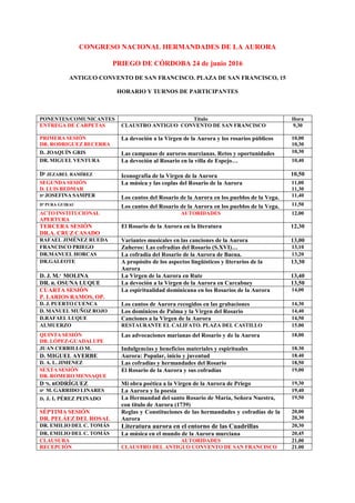 CONGRESO NACIONAL HERMANDADES DE LA AURORA
PRIEGO DE CÓRDOBA 24 de junio 2016
ANTIGUO CONVENTO DE SAN FRANCISCO. PLAZA DE SAN FRANCISCO, 15
HORARIO Y TURNOS DE PARTICIPANTES
PONENTES/COMUNICANTES Título Hora
ENTREGA DE CARPETAS CLAUSTRO ANTIGUO CONVENTO DE SAN FRANCISCO 9,30
PRIMERA SESIÓN
DR. RODRIGUEZ BECERRA
La devoción a la Virgen de la Aurora y los rosarios públicos 10,00
10,30
D. JOAQUÍN GRIS Las campanas de auroros murcianas. Retos y oportunidades 10,30
DR. MIGUEL VENTURA La devoción al Rosario en la villa de Espejo… 10,40
Dª JEZABEL RAMÍREZ Iconografía de la Virgen de la Aurora 10,50
SEGUNDA SESIÓN
D. LUIS BEDMAR
La música y las coplas del Rosario de la Aurora 11,00
11,30
Dª JOSEFINA SAMPER Los cantos del Rosario de la Aurora en los pueblos de la Vega. 11,40
Dª PURA GUIRAU
Los cantos del Rosario de la Aurora en los pueblos de la Vega. 11,50
ACTO INSTITUCIONAL
APERTURA
AUTORIDADES 12,00
TERCERA SESIÓN
DR.A. CRUZ CASADO
El Rosario de la Aurora en la literatura 12,30
RAFAEL JIMÉNEZ RUEDA Variantes musicales en las canciones de la Aurora 13,00
FRANCISCO PRIEGO Zuheros: Las cofradías del Rosario (S.XVI)… 13,10
DR.MANUEL HORCAS La cofradía del Rosario de la Aurora de Baena. 13,20
DR.GALEOTE A propósito de los aspectos lingüísticos y literarios de la
Aurora
13,30
D. J. M.ª MOLINA La Virgen de la Aurora en Rute 13,40
DR. R. OSUNA LUQUE La devoción a la Virgen de la Aurora en Carcabuey 13,50
CUARTA SESIÓN
P. LARIOS RAMOS, OP.
La espiritualidad dominicana en los Rosarios de la Aurora 14,00
D. J. PUERTO CUENCA Los cantos de Aurora recogidos en las grabaciones 14,30
D. MANUEL MUÑOZ ROJO Los dominicos de Palma y la Virgen del Rosario 14,40
D.RAFAEL LUQUE Canciones a la Virgen de la Aurora 14,50
ALMUERZO RESTAURANTE EL CALIFATO. PLAZA DEL CASTILLO 15.00
QUINTA SESIÓN
DR. LÓPEZ-GUADALUPE
Las advocaciones marianas del Rosario y de la Aurora 18,00
JUAN CERRILLO M. Indulgencias y beneficios materiales y espirituales 18.30
D. MIGUEL AYERBE Aurora: Popular, inicio y juventud 18.40
D. A. L. JIMENEZ Las cofradías y hermandades del Rosario 18,50
SEXTA SESIÓN
DR. ROMERO MENSAQUE
El Rosario de la Aurora y sus cofradías 19,00
D ªS. RODRÍGUEZ Mi obra poética a la Virgen de la Aurora de Priego 19,30
Dª M. GARRIDO LINARES La Aurora y la poesía 19,40
D. J. I. PÉREZ PEINADO La Hermandad del santo Rosario de María, Señora Nuestra,
con título de Aurora (1739)
19,50
SÉPTIMA SESIÓN
DR. PELÁEZ DEL ROSAL
Reglas y Constituciones de las hermandades y cofradías de la
Aurora
20,00
20,30
DR. EMILIO DEL C. TOMÁS Literatura aurora en el entorno de las Cuadrillas 20,30
DR. EMILIO DEL C. TOMÁS La música en el mundo de la Aurora murciana 20,45
CLAUSURA AUTORIDADES 21,00
RECEPCIÓN CLAUSTRO DEL ANTIGUO CONVENTO DE SAN FRANCISCO 21.00
 