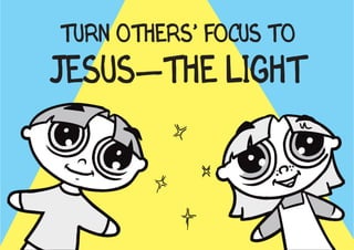 TURN OTHERS’ FOCUS TO
JESUS—THE LIGHT
    Jesus tells us, “I am the light of the world. If you follow me, you won’t be
    stumbling through the darkness, because you will have the light that leads to
    life” (John 8:12 NLT).
 