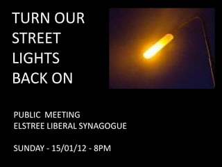 TURN OUR
STREET
LIGHTS
BACK ON

PUBLIC MEETING
ELSTREE LIBERAL SYNAGOGUE

SUNDAY - 15/01/12 - 8PM
 