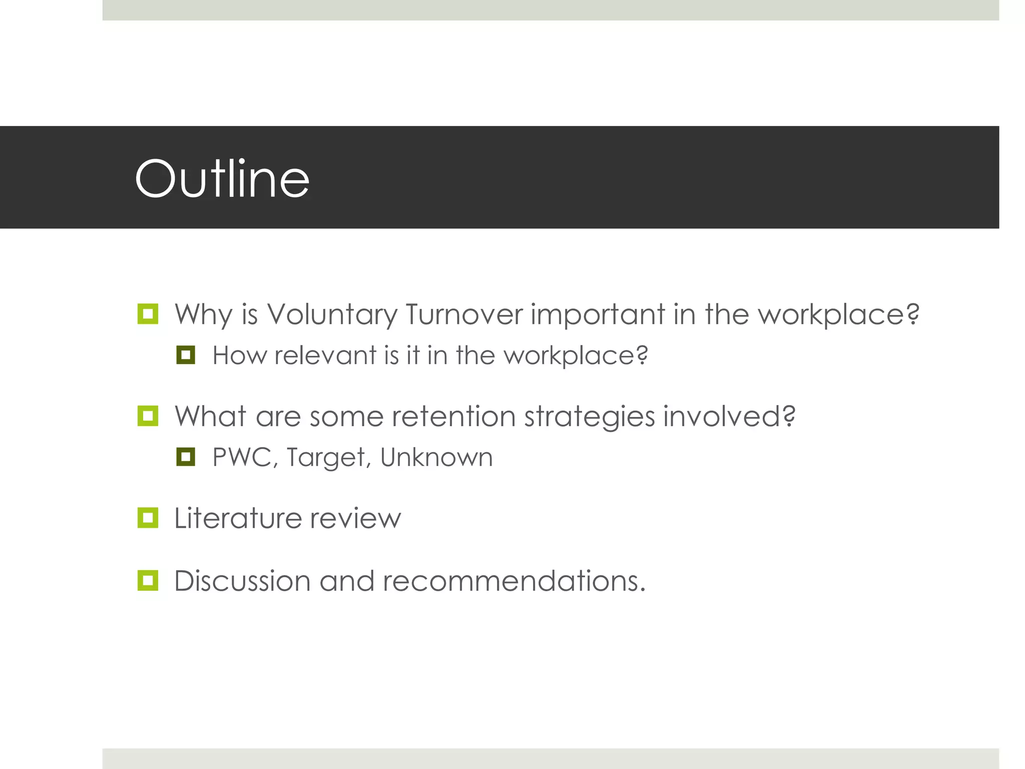 Outline 
 Why is Voluntary Turnover important in the workplace? 
 How relevant is it in the workplace? 
 What are some retention strategies involved? 
 PWC, Target, Unknown 
 Literature review 
 Discussion and recommendations. 
 
