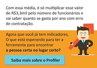 Com essa média, é só multiplicar esse valor
de R$3,3mil pelo número de funcionários e
vai saber quanto se gasta por ano com erro
de contratação.
Agora que você já tem indicadores,
O que está esperando para ter a
ferramenta para encontrar
a pessoa certa no lugar certo?
Saiba mais sobre o Profiler
 