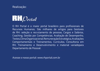 O RH Portal é o maior portal brasileiro para profissionais de
recursos humanos. são milhares de artigos para Gestores
de rh: seleção e recrutamento de pessoas, cargos e salários,
coaching, Gestão por competências, avaliação de desempenho,
testes,climaorganizacional,remuneraçãoEstratégica,avaliações
comportamentais e treinamentos, currículos, consultoria em
rh, treinamento e desenvolvimento e material variadopara
departamento de pessoal.
acesse o nosso portal: www.rhportal.com.br
realização:
 