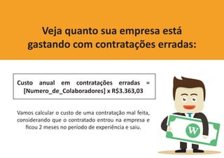 Custo anual em contratações erradas =
[Numero_de_Colaboradores] x R$3.363,03
Vamos calcular o custo de uma contratação mal feita,
considerando que o contratado entrou na empresa e
ficou 2 meses no período de experiência e saiu.
Veja quanto sua empresa está
gastando com contratações erradas:
 