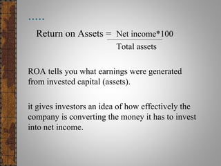 .....
Return on Assets = Net income*100
Total assets
ROA tells you what earnings were generated
from invested capital (assets).
it gives investors an idea of how effectively the
company is converting the money it has to invest
into net income.
 