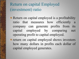 Return on capital Employed ratio
Return on capital employed is a profitability
ratio that measures how efficiently a
company can generate profits from its
capital employed by comparing net
operating profit to capital employed.
 
