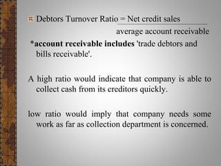 Debtors Turnover Ratio = Net credit sales
average account receivable
*account receivable includes 'trade debtors and
bills receivable'.
A high ratio would indicate that company is able to
collect cash from its creditors quickly.
low ratio would imply that company needs some
work as far as collection department is concerned.
 