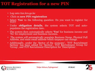 PUBLIC
TOT Registration for a new PIN
• Log onto itax.kra.go.ke
• Click on new PIN registration
• Select ‘Yes’ to the following question: Do you want to register for
TOT?
• Under obligation details, the system selects TOT and auto-
populates the registration date.
• The system then automatically selects ‘Yes’ for business income and
‘No’ for employment and business incomes.
• The system will automatically populate Business Name, Physical Full
Address, and main email address which taxpayer can change.
• Additionally, under the ‘Sector of the economy’, ‘TOT Recruitment
Section’ has been added for ‘Section’, TOT Recruitment Group for
‘Group’, and TOT Recruitment Description for ‘Description’.
 