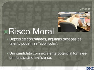 Risco         Moral
• Depois de contratados, algumas pessoas de
 talento podem se “acomodar”.

• Um candidato com excelente potencial torna-se
 um funcionário ineficiente.
 
