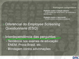 Proteção contra a seleção adversa:
                              O candidato que tenta mentir na entrevista é
                            identificado

                            Proteção contra o risco moral:
                             O potencial do candidato é analisado


 Diferencial
           do Employee Screening
 Questionnaire (ESQ)

 Interdependência   das perguntas
  • Tendência nos exames de educação:
    ENEM, Prova Brasil, etc.
  • Blindagem contra adivinhações
 