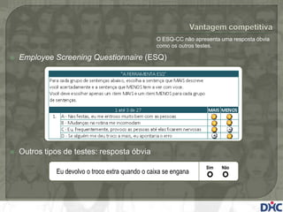 O ESQ-CC não apresenta uma resposta óbvia
                                                  como os outros testes.

   Employee Screening Questionnaire (ESQ)




   Outros tipos de testes: resposta óbvia
                                                                    Sim   Não
              Eu devolvo o troco extra quando o caixa se engana
 