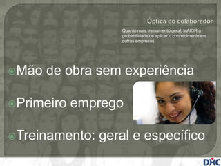 Quanto mais treinamento geral, MAIOR a
                   probabilidade de aplicar o conhecimento em
                   outras empresas




Mão   de obra sem experiência

Primeiro   emprego

Treinamento:   geral e específico
 
