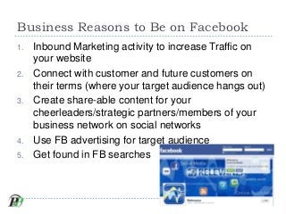 Business Reasons to Be on Facebook
1.   Inbound Marketing activity to increase Traffic on
     your website
2.   Connect w...