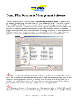 Dymo File: Document Management Software The folks at Dymo describe Dymo File as the 
Smarter way from paper to digital.
 Coinciding with the launch of the LabelWriter 450, LabelWriter 450 Turbo and LabelWriter 450 Twin Turbo, a copy of Dymo FileLT is included. If you have ever wondered how to turn piles of paper into electronic files without significant expense, your solution has just arrived. Typically comparable solutions cost thousands of dollars, took weeks to master and were reserved for mid-sized businesses. Solutions for the paper problem are now affordable to the masses and useable for business as well as in the home. When we first had the opportunity to see this system in action we were excited. Now that we have begun using it, we just knew we had to share the details to benefit of our customers. We know you will love it too. Dymo FileLT and its big brother Dymo File has been designed to look and feel like Windows and, in fact, acts as an overlay to the operating system adding document management functions. These ECM or Electronic Content Management solutions are robust in nature, yet simple to use. Dymo File is easy to configure with most desktop scanners or all-in-one printers with automatic document feeders and turns piles into files within seconds - it's truly is as simple as it gets. Lets explore further.The program functions on the premise that you will create a reservation for the file which you will ultimately scan. Dymo File automatically retains all open reservations so files can be scanned at any time that is convenient for the user.Select the location in which you file should be stored using standard windows navigation. Name your file and select the file type you wish to save. Keep in mind that if you are using a dedicated document scanner like the Fujitsu Scansnap or Kodak ScanMate, converting a printed page to a Microsoft Word File or PDF file is no sweat. Have a printed table, or financial document and want it to be stored electronically as a Microsoft Excel file? No worries. It's done in a flash.Clicking the Create Reservation button will lock in your settings and will either print a cover page on your desktop printer, or if you are a Labelwriter user, will print a bar code label. This label is then applied to the first page of the document to be scanned. As if by magic, the patent pending Dymo Code technology ensures that when the document is scanned it will be linked to the reservation, and your file is stored with the name provided and in the location specified. Another benefit is a human readable description under the bar code which prevents labels from being applied to the working document during batch processing.Also featuring predefined templates, Dymo File helps real estate agencies, medical, finance and legal firms get organized quickly and effectively.Why Dymo File?Finding paper documents when needed can be a challenge.File cabinets take up space and are costly – consider the rent paid to house them.Electronic files are easily searchable using standard utilities including the Google Desktop.Once scanned, these files can be shared on a network or Microsoft SharePoint site.It’s a simple way to contribute to the widespread green initiatives.According to Lyris Research the average worker generates 2 pounds of paper waste per day.Each man, woman and child in the US uses 700 pounds of paper annually.Over 1.5 trillion pages of documents were printed in 2006.Files can be kept secure and confidential.Your data is your data. It is not held hostage like other ECM solutions, and you pay no fees to maintain the files. Remember the files are fully functioning as if originally created in your computer.Dymo File, Dymo File LT? I'm confused.Dymo File LT is the 
light
 version of Dymo File and comes with the Dymo Productivity Software Suite and is a fully functioning program which can scan up to 200 pages per month. Dymo File LT ships for free with the new Dymo Labelwriter 450, Labelwriter 450 Turbo, and Labelwriter 450 Twin Turbo printers.Dymo File is not limited to 200 pages per month of scanning and can up to 5000 pages with the Office version while the Professional version has no limitations. Not a LabelWriter owner but would like to try a 30-day free trial of Dymo File Office? Visit http://www.dymofile.com/store/free_trial.asp. Copyright Labelvalue.com 2010 