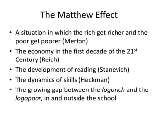 The Matthew Effect
• A situation in which the rich get richer and the
  poor get poorer (Merton)
• The economy in the first decade of the 21st
  Century (Reich)
• The development of reading (Stanevich)
• The dynamics of skills (Heckman)
• The growing gap between the logorich and the
  logopoor, in and outside the school
 