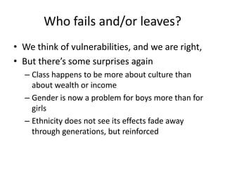 Who fails and/or leaves?
• We think of vulnerabilities, and we are right,
• But there’s some surprises again
  – Class happens to be more about culture than
    about wealth or income
  – Gender is now a problem for boys more than for
    girls
  – Ethnicity does not see its effects fade away
    through generations, but reinforced
 