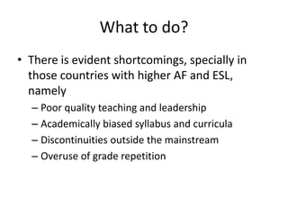 What to do?
• There is evident shortcomings, specially in
  those countries with higher AF and ESL,
  namely
  – Poor quality teaching and leadership
  – Academically biased syllabus and curricula
  – Discontinuities outside the mainstream
  – Overuse of grade repetition
 