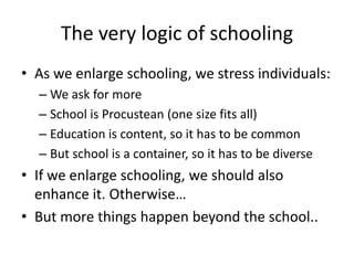 The very logic of schooling
• As we enlarge schooling, we stress individuals:
  – We ask for more
  – School is Procustean (one size fits all)
  – Education is content, so it has to be common
  – But school is a container, so it has to be diverse
• If we enlarge schooling, we should also
  enhance it. Otherwise…
• But more things happen beyond the school..
 