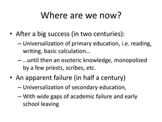 Where are we now?
• After a big success (in two centuries):
  – Universalization of primary education, i.e. reading,
    writing, basic calculation…
  – …until then an esoteric knowledge, monopolized
    by a few priests, scribes, etc.
• An apparent failure (in half a century)
  – Universalization of secondary education,
  – With wide gaps of academic failure and early
    school leaving
 