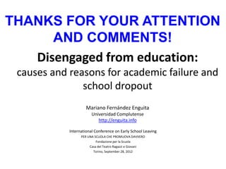THANKS FOR YOUR ATTENTION
      AND COMMENTS!
   Disengaged from education:
 causes and reasons for academic failure and
               school dropout
                     Mariano Fernández Enguita
                        Universidad Complutense
                           http://enguita.info

            International Conference on Early School Leaving
                  PER UNA SCUOLA CHE PROMUOVA DAVVERO
                           Fondazione per la Scuola
                       Casa del Teatro Ragazzi e Giovani
                         Torino, September 28, 2012
 