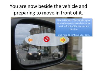 You are now beside the vehicle and
  preparing to move in front of it.
                     That is Correct! You should signal
                      That is Correct! You should signal
                     right when you are ready to move
                      right when you are ready to move
                       back in front of the car you are
                        back in front of the car you are
                                   passing.
                                    passing.

                     Click here to continue your pass.
                      Click here to continue your pass.
 