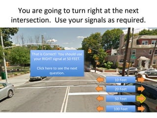 You are going to turn right at the next
intersection. Use your signals as required.



      That is Correct! You should use
       That is Correct! You should use
       your RIGHT signal at 50 FEET.
        your RIGHT signal at 50 FEET.

         Click here to see the next
          Click here to see the next
                  question.
                   question.
                                         10 Feet
                                          10 Feet

                                         20 Feet
                                          20 Feet

                                         50 Feet
                                          50 Feet

                                         100 Feet
                                          100 Feet
 