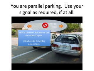 You are parallel parking. Use your
   signal as required, if at all.


   That is Correct! You should use
    That is Correct! You should use
          your RIGHT signal.
           your RIGHT signal.

       Click here to finish this
        Click here to finish this
             assessment.
              assessment.
 
