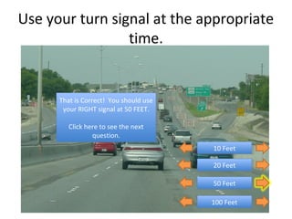Use your turn signal at the appropriate
                 time.


      That is Correct! You should use
       That is Correct! You should use
       your RIGHT signal at 50 FEET.
        your RIGHT signal at 50 FEET.

         Click here to see the next
          Click here to see the next
                  question.
                   question.
                                         10 Feet
                                          10 Feet

                                         20 Feet
                                          20 Feet

                                         50 Feet
                                          50 Feet

                                         100 Feet
                                          100 Feet
 