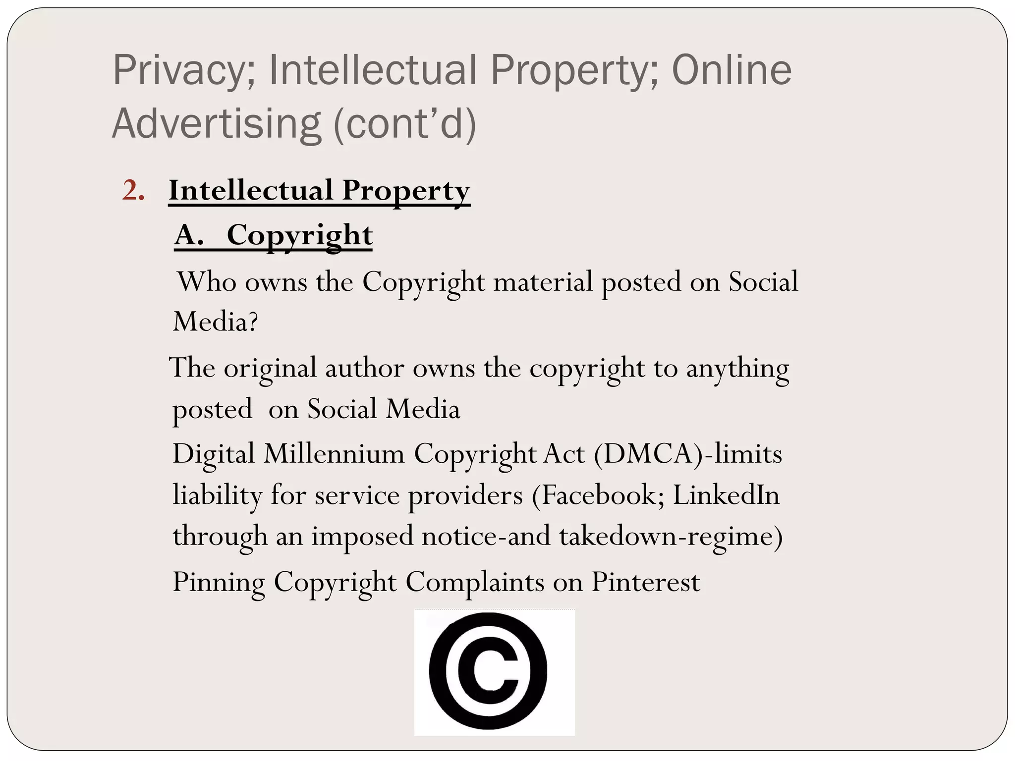Privacy; Intellectual Property; Online
Advertising (cont’d)
2.  Intellectual Property
    A. Copyright
     Who owns the Copyright material posted on Social
    Media?
    The original author owns the copyright to anything
    posted on Social Media
    Digital Millennium Copyright Act (DMCA)-limits
    liability for service providers (Facebook; LinkedIn
    through an imposed notice-and takedown-regime)
    Pinning Copyright Complaints on Pinterest
 