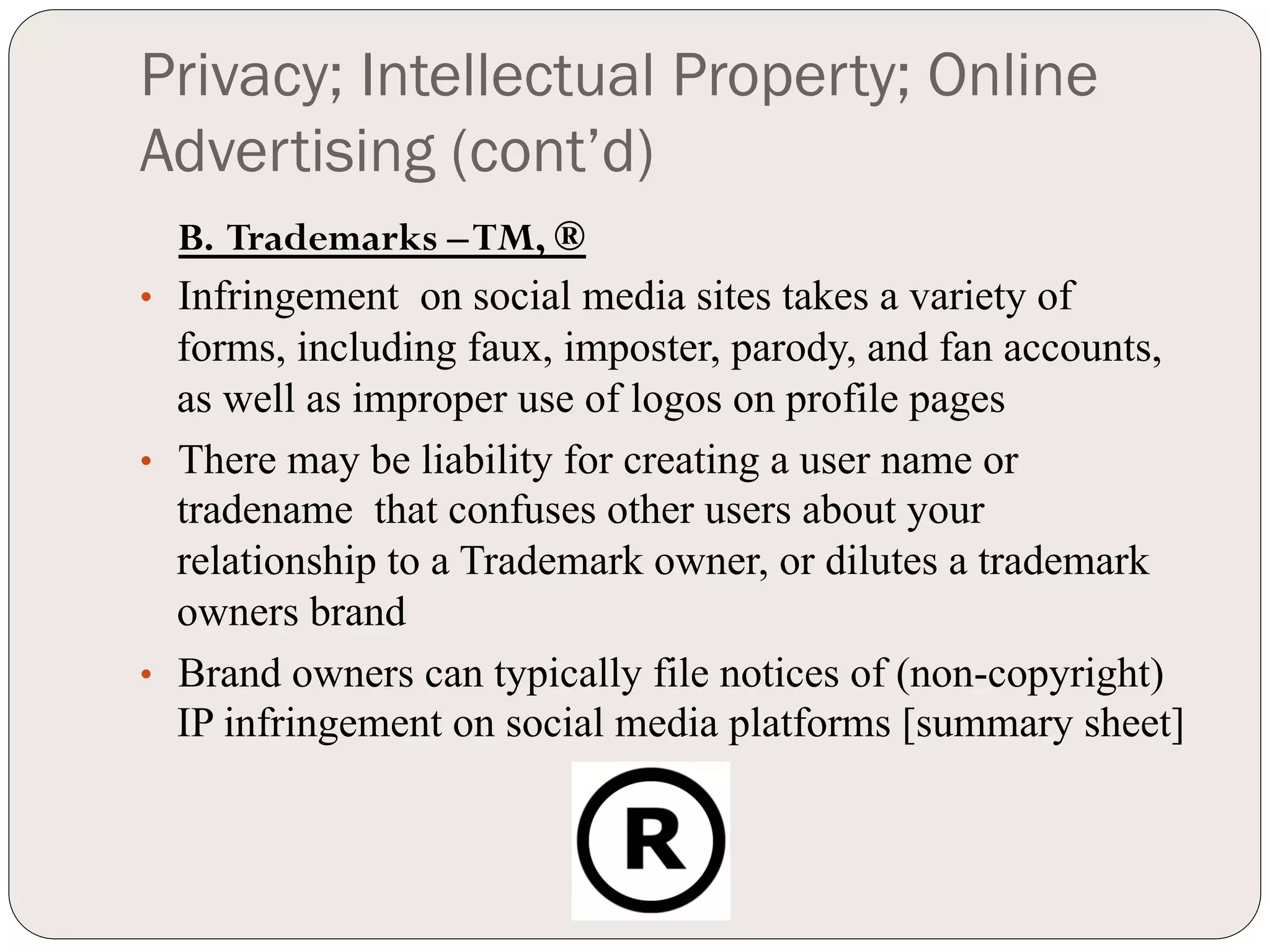 Privacy; Intellectual Property; Online
Advertising (cont’d)
   B. Trademarks – TM, ®
•  Infringement on social media sites takes a variety of
   forms, including faux, imposter, parody, and fan accounts,
   as well as improper use of logos on profile pages
•  There may be liability for creating a user name or
   tradename that confuses other users about your
   relationship to a Trademark owner, or dilutes a trademark
   owners brand
•  Brand owners can typically file notices of (non-copyright)
   IP infringement on social media platforms [summary sheet]
 
