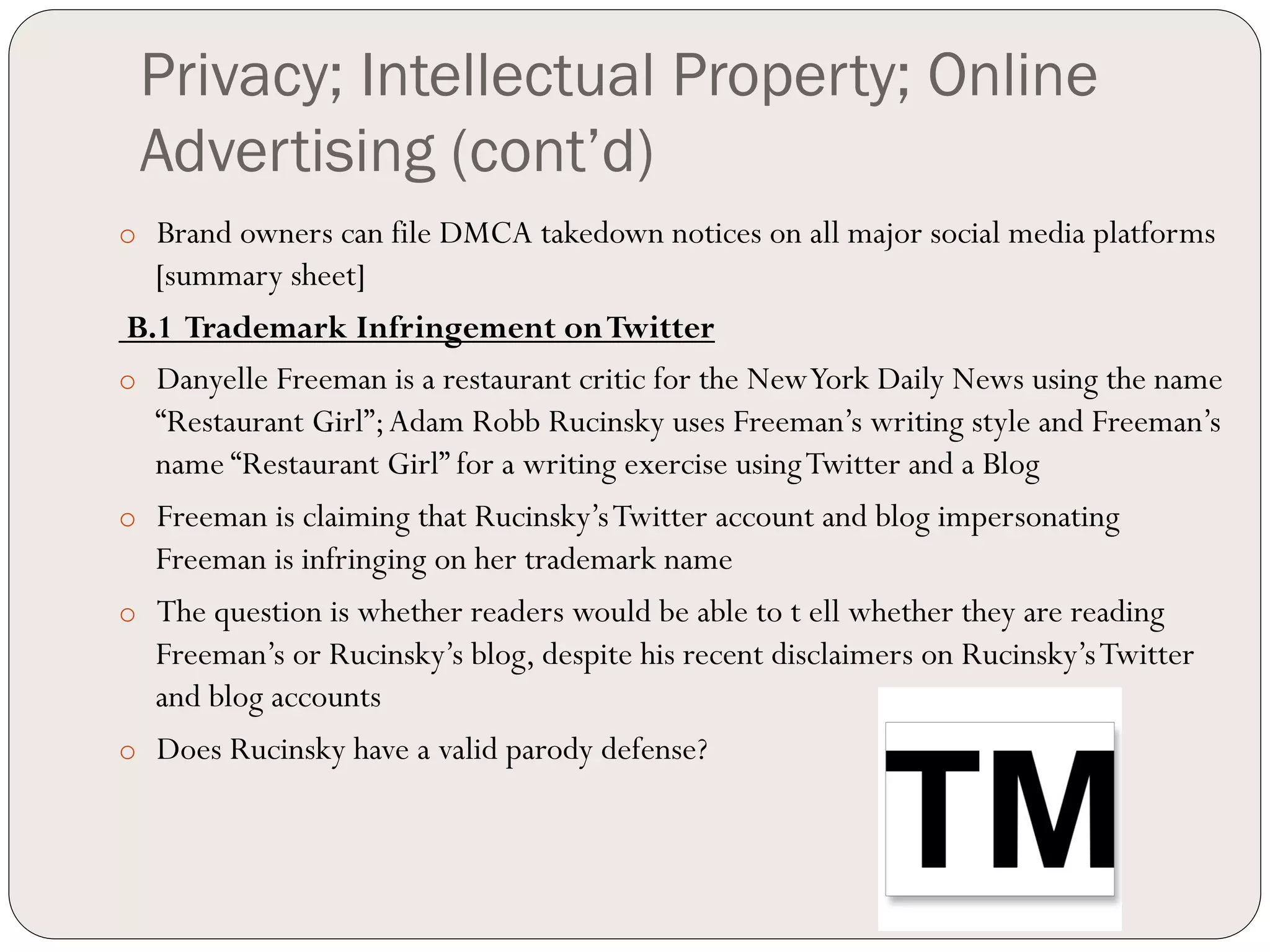 Privacy; Intellectual Property; Online
 Advertising (cont’d)
o  Brand owners can file DMCA takedown notices on all major social media platforms
   [summary sheet]
B.1 Trademark Infringement on Twitter
o  Danyelle Freeman is a restaurant critic for the New York Daily News using the name
   “Restaurant Girl”; Adam Robb Rucinsky uses Freeman’s writing style and Freeman’s
   name “Restaurant Girl” for a writing exercise using Twitter and a Blog
o  Freeman is claiming that Rucinsky’s Twitter account and blog impersonating
   Freeman is infringing on her trademark name
o  The question is whether readers would be able to t ell whether they are reading
   Freeman’s or Rucinsky’s blog, despite his recent disclaimers on Rucinsky’s Twitter
   and blog accounts
o  Does Rucinsky have a valid parody defense?
 