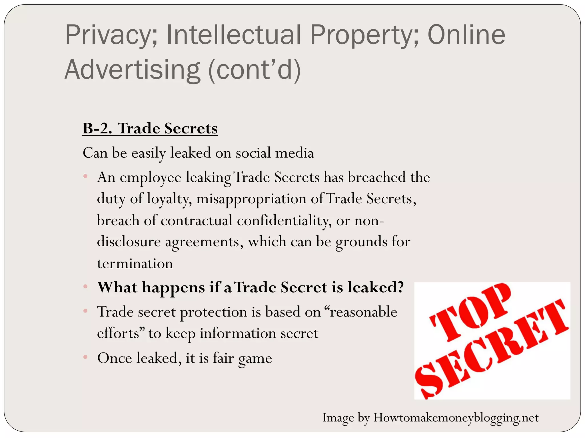 Privacy; Intellectual Property; Online
Advertising (cont’d)
 B-2. Trade Secrets
 Can be easily leaked on social media
 •  An employee leaking Trade Secrets has breached the
    duty of loyalty, misappropriation of Trade Secrets,
    breach of contractual confidentiality, or non-
    disclosure agreements, which can be grounds for
    termination
 •  What happens if a Trade Secret is leaked?
 •  Trade secret protection is based on “reasonable
    efforts” to keep information secret
 •  Once leaked, it is fair game


                                      Image by Howtomakemoneyblogging.net
 