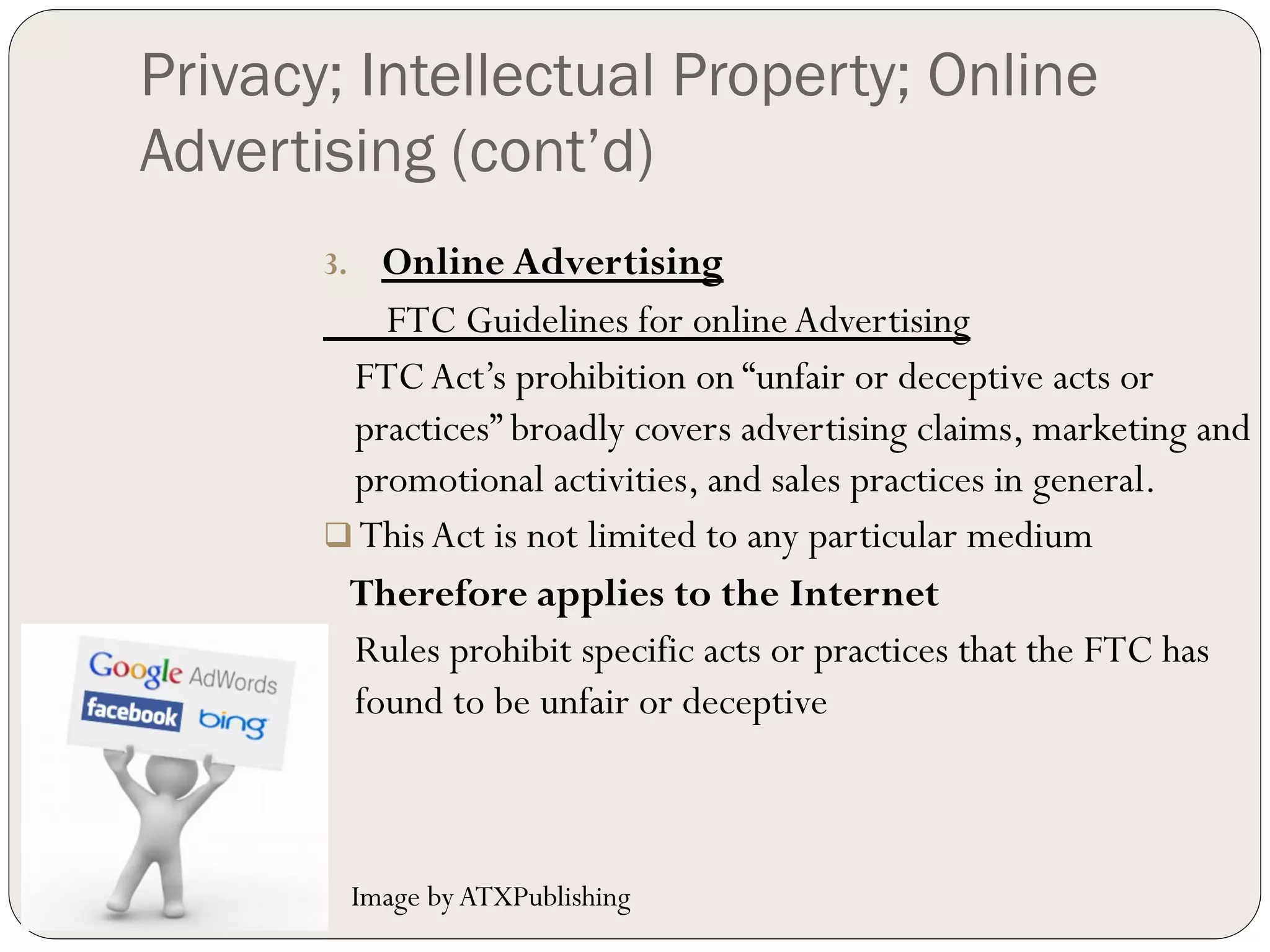 Privacy; Intellectual Property; Online
Advertising (cont’d)
       3.   Online Advertising
            FTC Guidelines for online Advertising
         FTC Act’s prohibition on “unfair or deceptive acts or
         practices” broadly covers advertising claims, marketing and
         promotional activities, and sales practices in general.
       q  This Act is not limited to any particular medium
         Therefore applies to the Internet
         Rules prohibit specific acts or practices that the FTC has
         found to be unfair or deceptive



             Image by ATXPublishing
 
